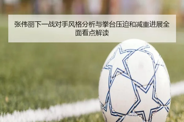 张伟丽下一战对手风格分析与拳台压迫和减重进展全面看点解读