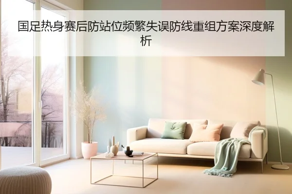 国足热身赛后防站位频繁失误防线重组方案深度解析